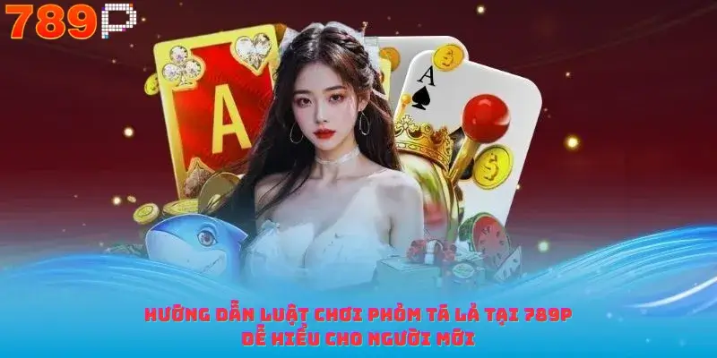 Hướng Dẫn Luật Chơi Phỏm Tá Lả Tại 789p Dễ Hiểu Cho Người Mới